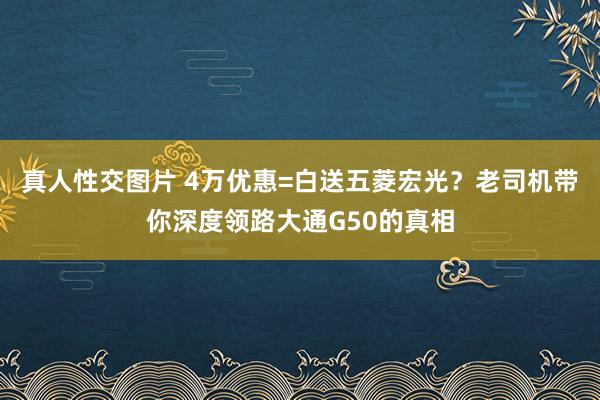 真人性交图片 4万优惠=白送五菱宏光？老司机带你深度领路大通G50的真相
