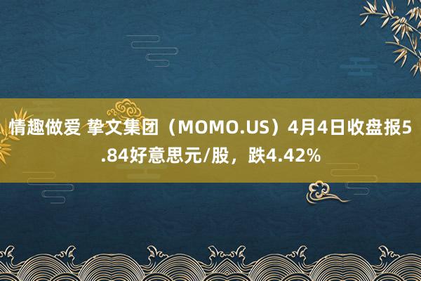 情趣做爱 挚文集团（MOMO.US）4月4日收盘报5.84好意思元/股，跌4.42%