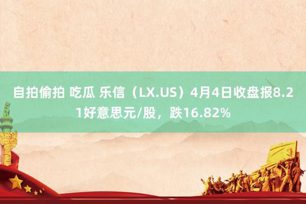 自拍偷拍 吃瓜 乐信（LX.US）4月4日收盘报8.21好意思元/股，跌16.82%