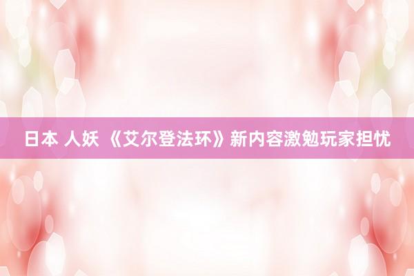 日本 人妖 《艾尔登法环》新内容激勉玩家担忧