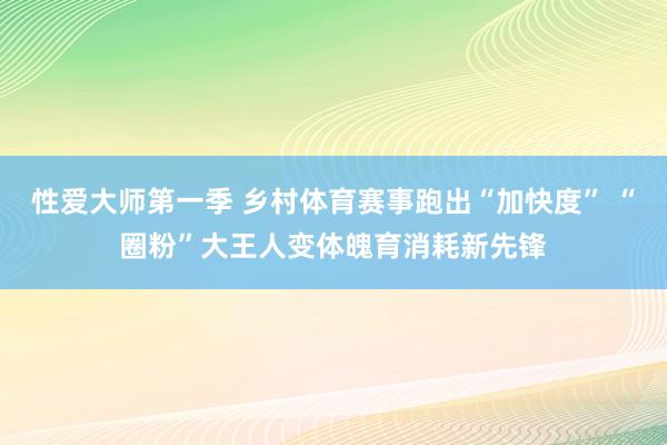 性爱大师第一季 乡村体育赛事跑出“加快度” “圈粉”大王人变体魄育消耗新先锋