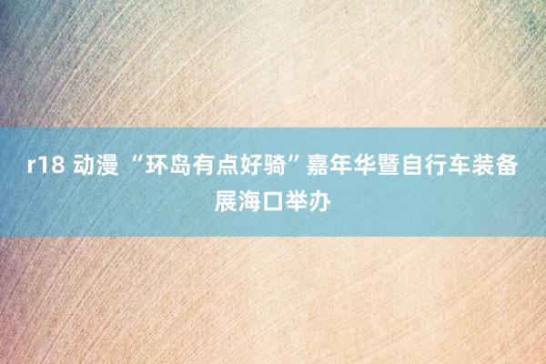 r18 动漫 “环岛有点好骑”嘉年华暨自行车装备展海口举办