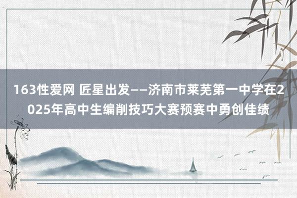 163性爱网 匠星出发——济南市莱芜第一中学在2025年高中生编削技巧大赛预赛中勇创佳绩
