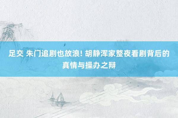 足交 朱门追剧也放浪! 胡静浑家整夜看剧背后的真情与操办之辩