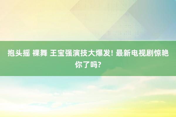 抱头摇 裸舞 王宝强演技大爆发! 最新电视剧惊艳你了吗?