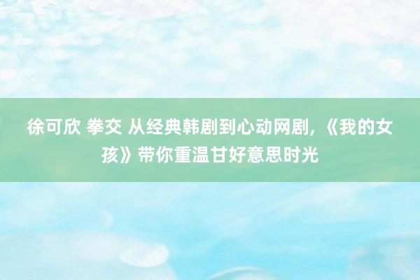 徐可欣 拳交 从经典韩剧到心动网剧， 《我的女孩》带你重温甘好意思时光