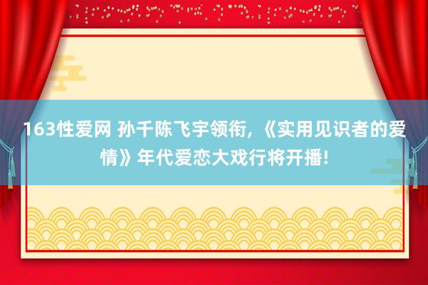163性爱网 孙千陈飞宇领衔， 《实用见识者的爱情》年代爱恋大戏行将开播!
