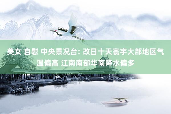 美女 自慰 中央景况台: 改日十天寰宇大部地区气温偏高 江南南部华南降水偏多