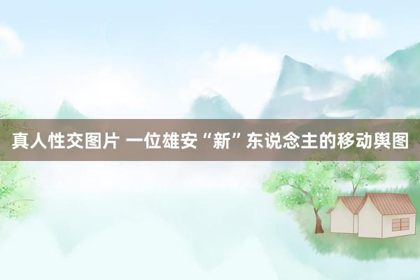 真人性交图片 一位雄安“新”东说念主的移动舆图