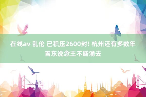 在线av 乱伦 已积压2600封! 杭州还有多数年青东说念主不断涌去