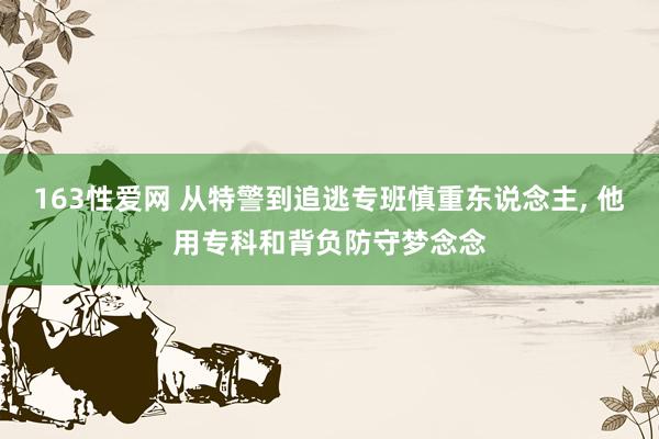 163性爱网 从特警到追逃专班慎重东说念主， 他用专科和背负防守梦念念