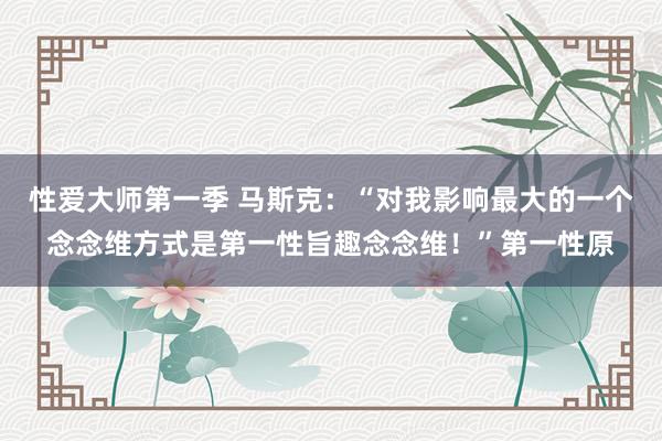 性爱大师第一季 马斯克:“对我影响最大的一个念念维方式是第一性旨趣念念维!”第一性原
