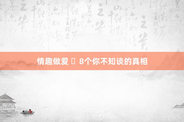 情趣做爱 ​8个你不知谈的真相