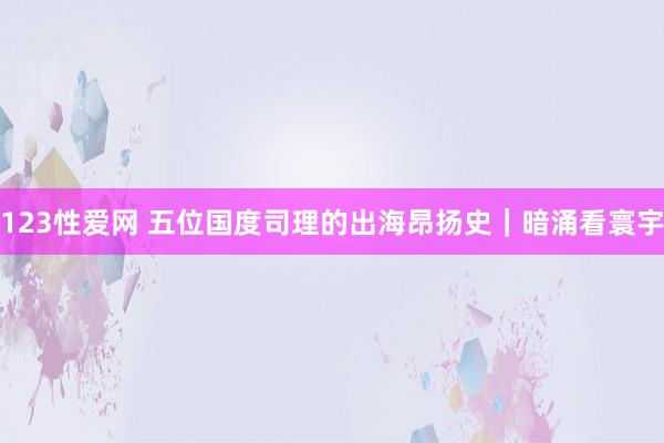 123性爱网 五位国度司理的出海昂扬史｜暗涌看寰宇