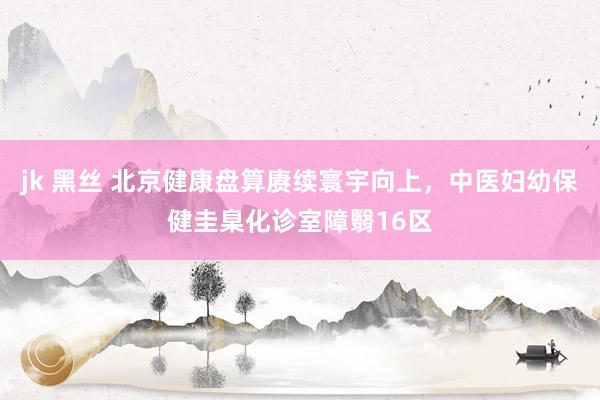 jk 黑丝 北京健康盘算赓续寰宇向上，中医妇幼保健圭臬化诊室障翳16区