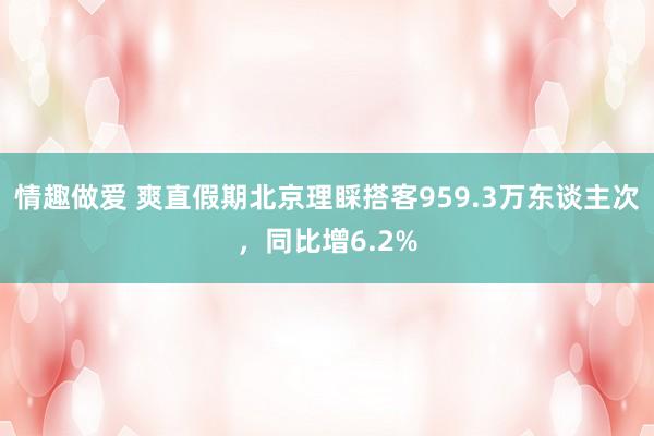情趣做爱 爽直假期北京理睬搭客959.3万东谈主次，同比增6.2%