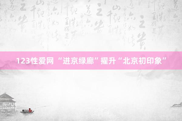 123性爱网 “进京绿廊”擢升“北京初印象”