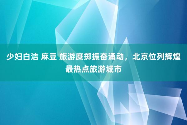 少妇白洁 麻豆 旅游糜掷振奋涌动，北京位列辉煌最热点旅游城市