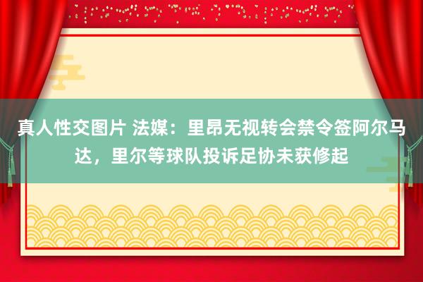 真人性交图片 法媒：里昂无视转会禁令签阿尔马达，里尔等球队投诉足协未获修起