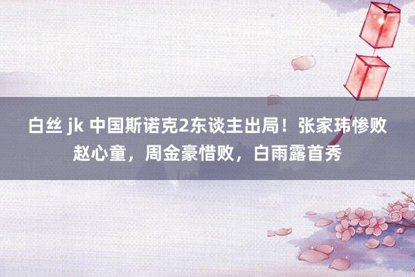 白丝 jk 中国斯诺克2东谈主出局！张家玮惨败赵心童，周金豪惜败，白雨露首秀