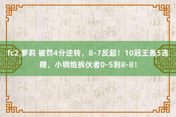 fc2 萝莉 被罚4分逆转，8-7反超！10冠王轰5连鞭，小钢炮拆伙者0-5到8-8！