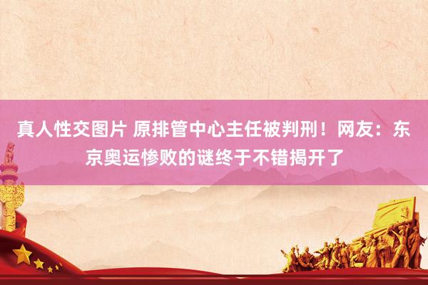 真人性交图片 原排管中心主任被判刑！网友：东京奥运惨败的谜终于不错揭开了