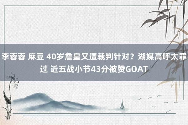 李蓉蓉 麻豆 40岁詹皇又遭裁判针对？湖媒高呼太罪过 近五战小节43分被赞GOAT