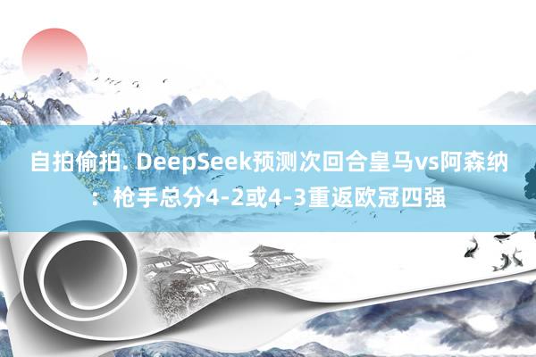 自拍偷拍. DeepSeek预测次回合皇马vs阿森纳：枪手总分4-2或4-3重返欧冠四强