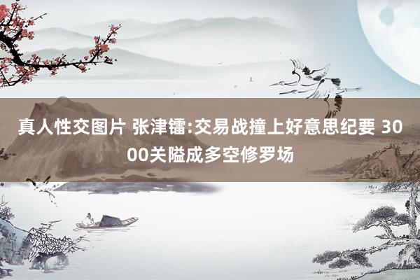 真人性交图片 张津镭:交易战撞上好意思纪要 3000关隘成多空修罗场
