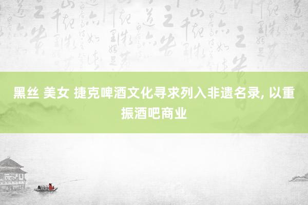 黑丝 美女 捷克啤酒文化寻求列入非遗名录， 以重振酒吧商业
