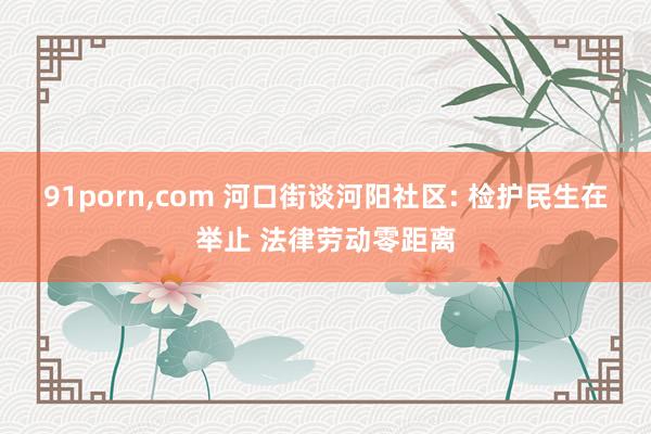 91porn，com 河口街谈河阳社区: 检护民生在举止 法律劳动零距离