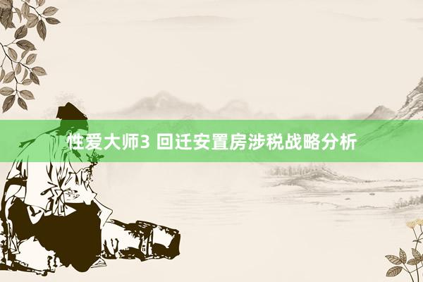 性爱大师3 回迁安置房涉税战略分析