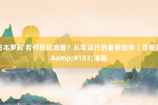 日本萝莉 若何抚玩油画？从零运行的看展指南｜百画苑&#183;油画