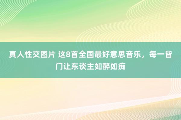 真人性交图片 这8首全国最好意思音乐，每一皆门让东谈主如醉如痴