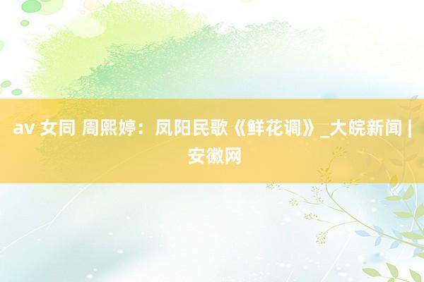 av 女同 周熙婷：凤阳民歌《鲜花调》_大皖新闻 | 安徽网