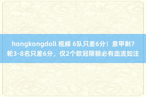 hongkongdoll 视频 6队只差6分！意甲剩7轮3-8名只差6分，仅2个欧冠限额必有血流如注