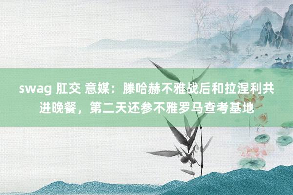 swag 肛交 意媒：滕哈赫不雅战后和拉涅利共进晚餐，第二天还参不雅罗马查考基地