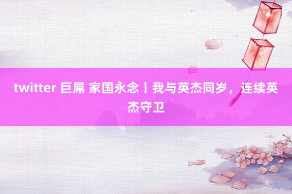 twitter 巨屌 家国永念丨我与英杰同岁，连续英杰守卫