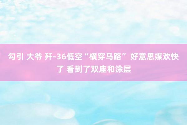 勾引 大爷 歼-36低空“横穿马路” 好意思媒欢快了 看到了双座和涂层