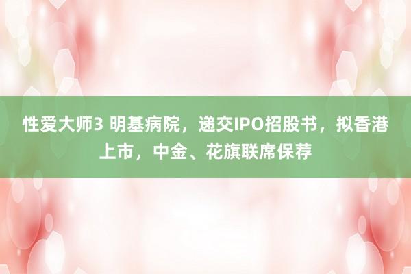 性爱大师3 明基病院，递交IPO招股书，拟香港上市，中金、花旗联席保荐