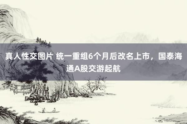 真人性交图片 统一重组6个月后改名上市，国泰海通A股交游起航