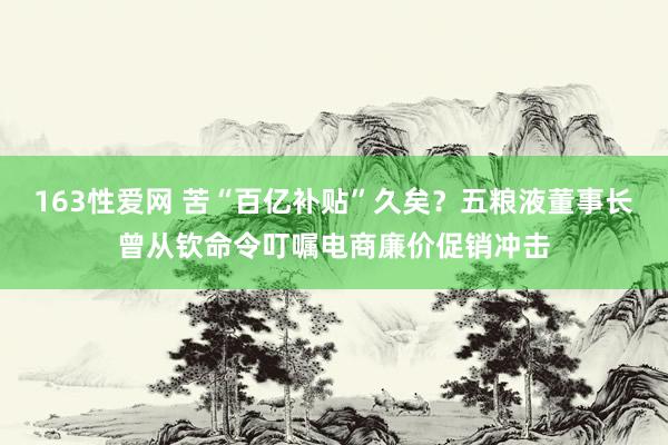 163性爱网 苦“百亿补贴”久矣？五粮液董事长曾从钦命令叮嘱电商廉价促销冲击