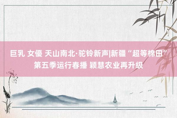 巨乳 女優 天山南北·驼铃新声|新疆“超等棉田”第五季运行春播 颖慧农业再升级