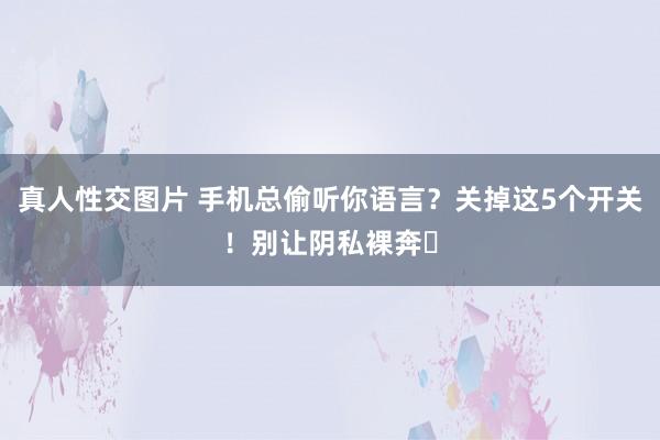 真人性交图片 手机总偷听你语言？关掉这5个开关！别让阴私裸奔‌