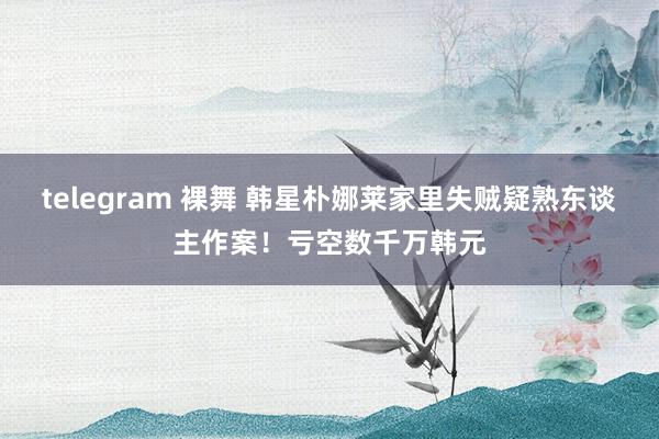 telegram 裸舞 韩星朴娜莱家里失贼疑熟东谈主作案！亏空数千万韩元