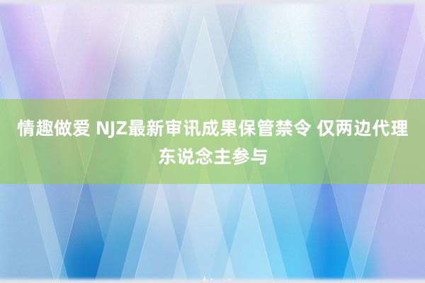 情趣做爱 NJZ最新审讯成果保管禁令 仅两边代理东说念主参与