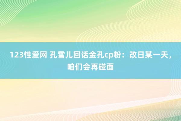 123性爱网 孔雪儿回话金孔cp粉：改日某一天，咱们会再碰面
