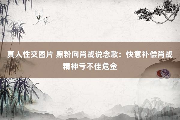 真人性交图片 黑粉向肖战说念歉：快意补偿肖战精神亏不佳危金