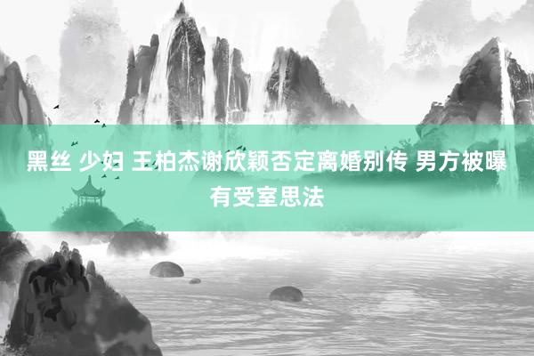 黑丝 少妇 王柏杰谢欣颖否定离婚别传 男方被曝有受室思法