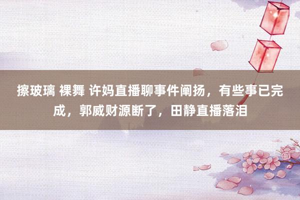擦玻璃 裸舞 许妈直播聊事件阐扬，有些事已完成，郭威财源断了，田静直播落泪